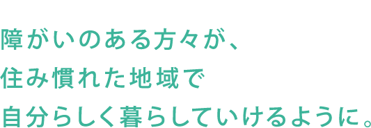 障がいのある方々が、住み慣れた地域で自分らしく暮らしていけるように。