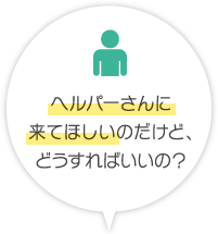 ヘルパーさんに来てほしいのだけど、どうすればいいの	