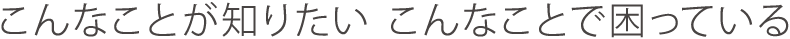 こんなことが知りたい　こんなことで困っている